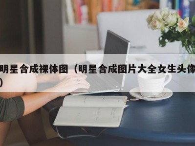 明星合成裸体图（明星合成图片大全女生头像）