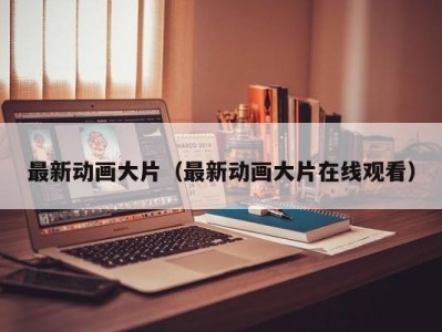 最新动画大片（最新动画大片在线观看）