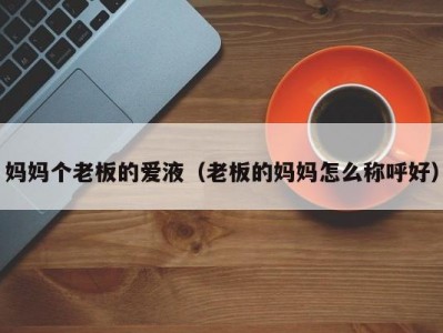 妈妈个老板的爱液（老板的妈妈怎么称呼好）