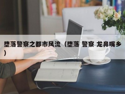 堕落警察之都市风流（堕落 警察 龙鼻嘴乡）