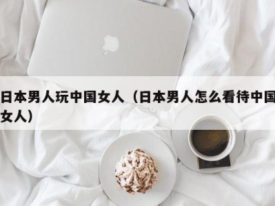 日本男人玩中国女人（日本男人怎么看待中国女人）