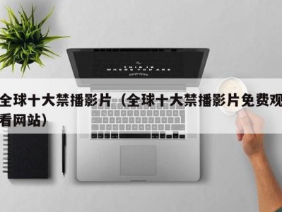 全球十大禁播影片（全球十大禁播影片免费观看网站）