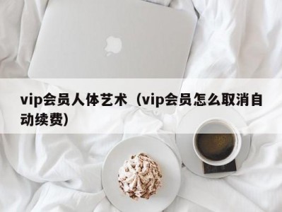 vip会员人体艺术（vip会员怎么取消自动续费）