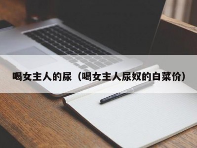 喝女主人的尿（喝女主人尿奴的白菜价）