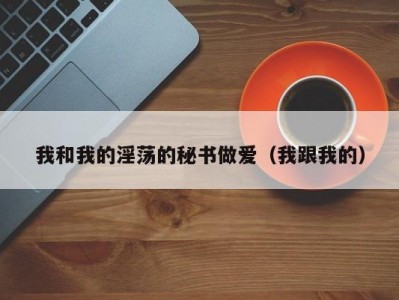 我和我的淫荡的秘书做爱（我跟我的）