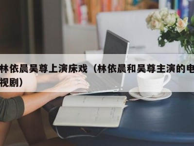 林依晨吴尊上演床戏（林依晨和吴尊主演的电视剧）