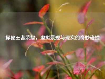 探秘王者荣耀，虚拟景观与现实的奇妙碰撞