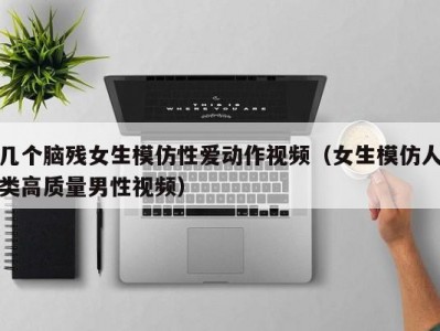 几个脑残女生模仿性爱动作视频（女生模仿人类高质量男性视频）