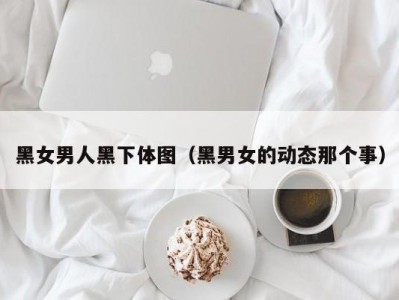 黑女男人黑下体图（黑男女的动态那个事）