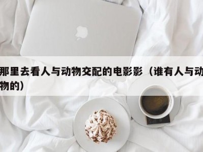 那里去看人与动物交配的电影影（谁有人与动物的）