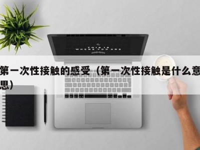 第一次性接触的感受（第一次性接触是什么意思）