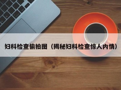 妇科检查偷拍图（揭秘妇科检查惊人内情）