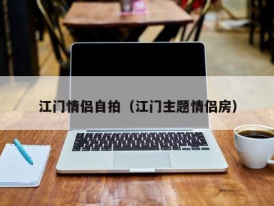 江门情侣自拍（江门主题情侣房）