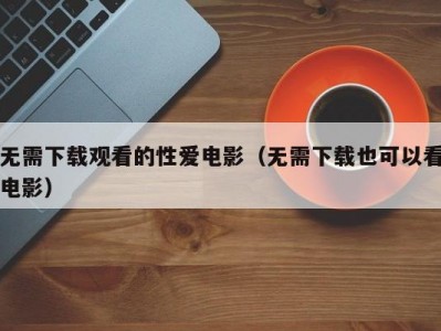 无需下载观看的性爱电影（无需下载也可以看电影）