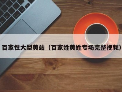 百家性大型黄站（百家姓黄姓专场完整视频）