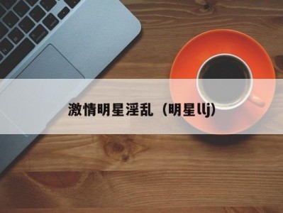 激情明星淫乱（明星llj）