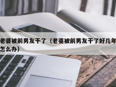 老婆被前男友干了（老婆被前男友干了好几年怎么办）