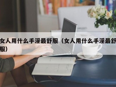 女人用什么手淫最舒服（女人用什么手淫最舒服）