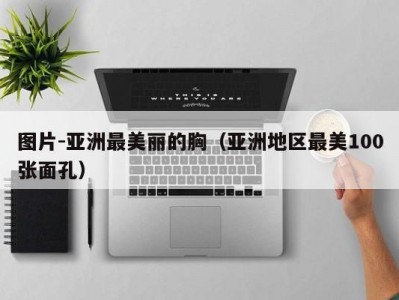 图片-亚洲最美丽的胸（亚洲地区最美100张面孔）