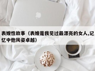 表嫂性故事（表嫂是我见过最漂亮的女人,记忆中他风姿卓越）