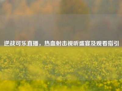 逆战可乐直播，热血射击视听盛宴及观看指引