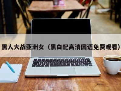 黑人大战亚洲女（黑白配高清国语免费观看）
