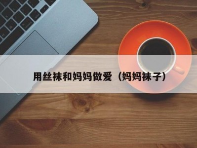 用丝袜和妈妈做爱（妈妈袜子）