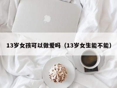 13岁女孩可以做爱吗（13岁女生能不能）