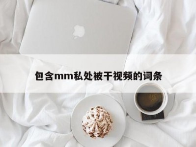 包含mm私处被干视频的词条