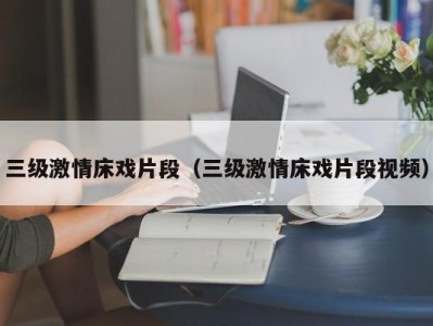 三级激情床戏片段（三级激情床戏片段视频）