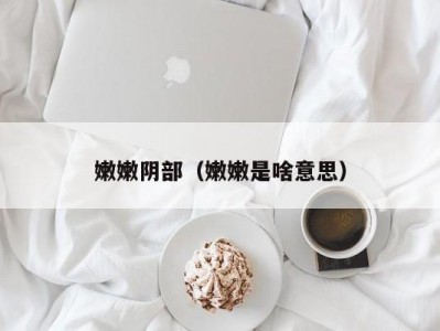 嫩嫩阴部（嫩嫩是啥意思）