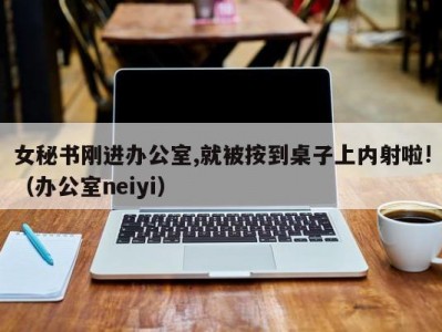 女秘书刚进办公室,就被按到桌子上内射啦!（办公室neiyi）