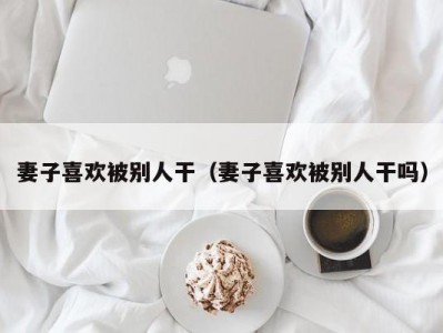 妻子喜欢被别人干（妻子喜欢被别人干吗）