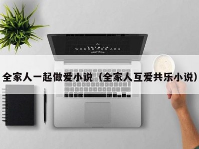 全家人一起做爱小说（全家人互爱共乐小说）