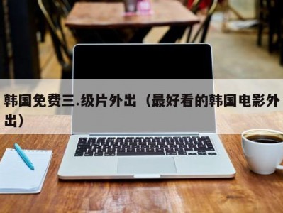 韩国免费三.级片外出（最好看的韩国电影外出）