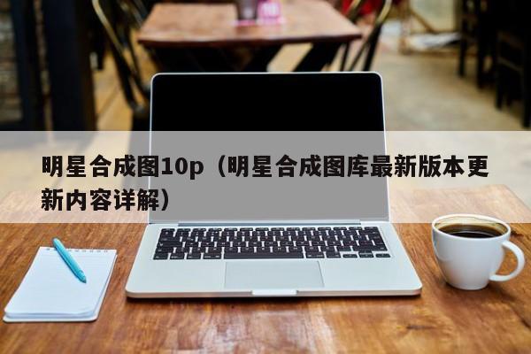 明星合成图10p(明星合成图库最新版本更新内容详解)