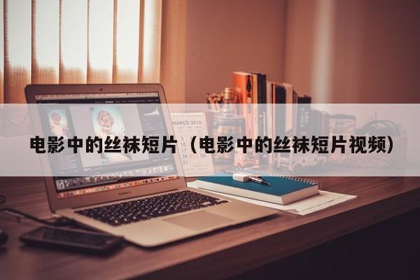 电影中的丝袜短片(电影中的丝袜短片视频)