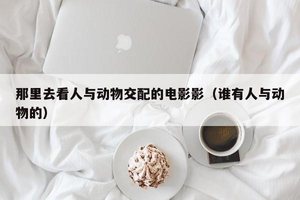 那里去看人与动物交配的电影影(谁有人与动物的)