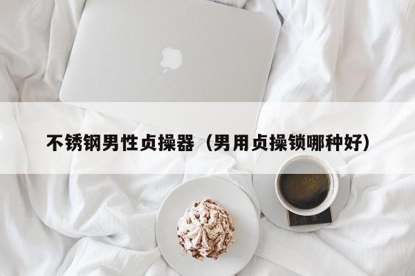 不锈钢男性贞操器(男用贞操锁哪种好)