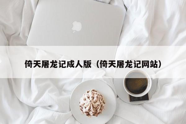 倚天屠龙记成人版(倚天屠龙记网站)