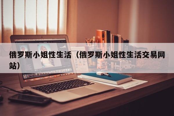 俄罗斯小姐性生活(俄罗斯小姐性生活交易网站)