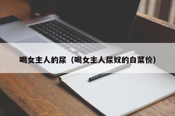 喝女主人的尿(喝女主人尿奴的白菜价)