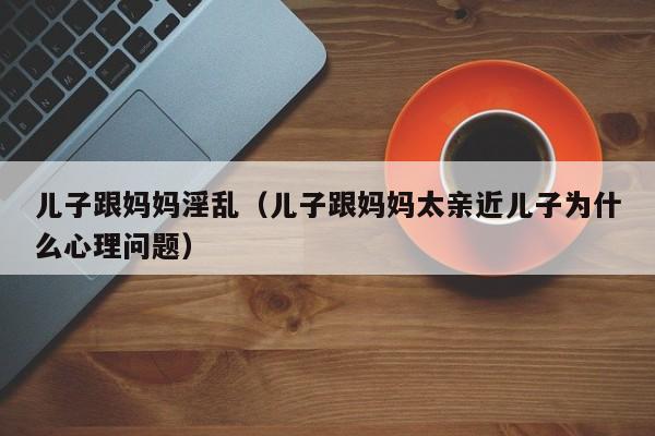 儿子跟妈妈淫乱(儿子跟妈妈太亲近儿子为什么心理问题)