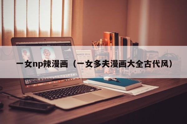 一女np辣漫画(一女多夫漫画大全古代风)