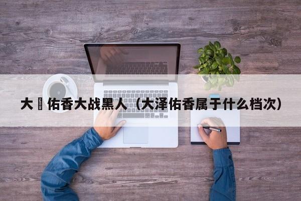 大沢佑香大战黑人(大泽佑香属于什么档次)