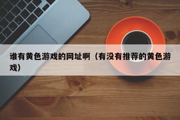 谁有黄色游戏的网址啊(有没有推荐的黄色游戏)
