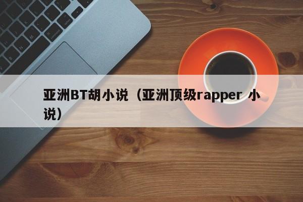 亚洲BT胡小说(亚洲顶级rapper 小说)
