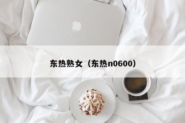东热熟女(东热n0600)