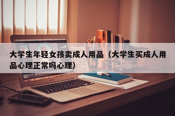 大学生年轻女孩卖成人用品(大学生买成人用品心理正常吗心理)
