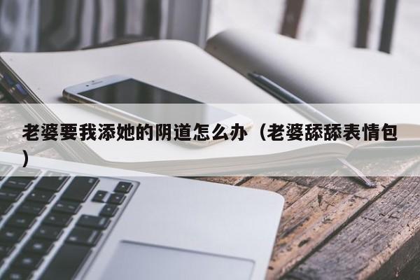 老婆要我添她的阴道怎么办(老婆舔舔表情包)